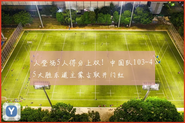 人登场5人得分上双！中国队103-45大胜东道主蒙古取开门红