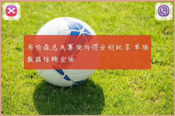 布伦森总决赛场均得分创纪录 单场数据惊艳全场