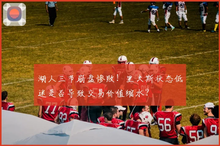 湖人三节崩盘惨败！里夫斯状态低迷是否导致交易价值缩水？
