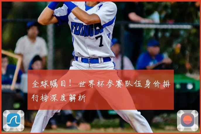 全球瞩目！世界杯参赛队伍身价排行榜深度解析