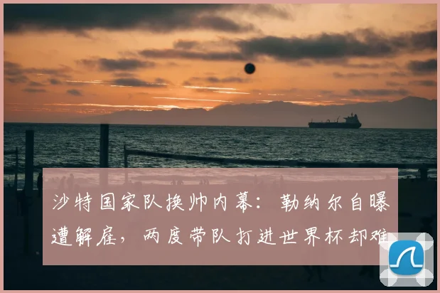 沙特国家队换帅内幕:勒纳尔自曝遭解雇,两度带队打进世界杯却难逃下课结局,现实原因解析