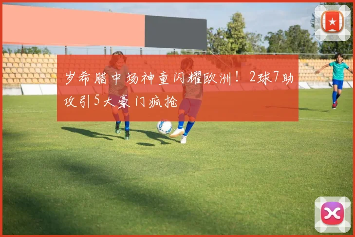 岁希腊中场神童闪耀欧洲！2球7助攻引5大豪门疯抢