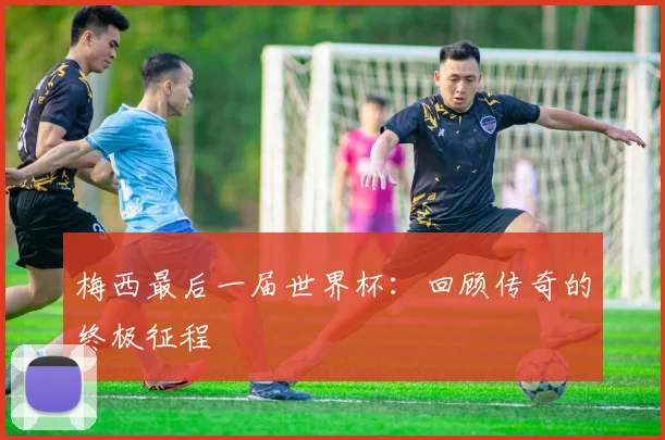 梅西最后一届世界杯:回顾传奇的终极征程