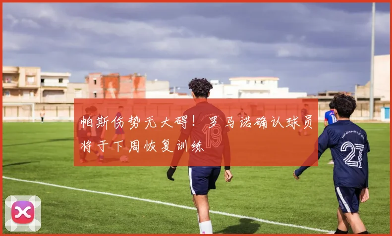 帕斯伤势无大碍!罗马诺确认球员将于下周恢复训练