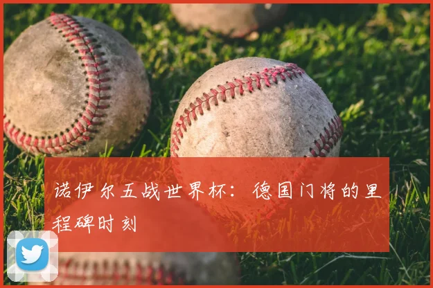 诺伊尔五战世界杯:德国门将的里程碑时刻