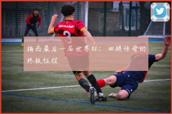 梅西最后一届世界杯：回顾传奇的终极征程