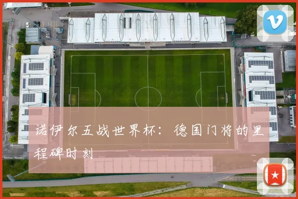 诺伊尔五战世界杯：德国门将的里程碑时刻