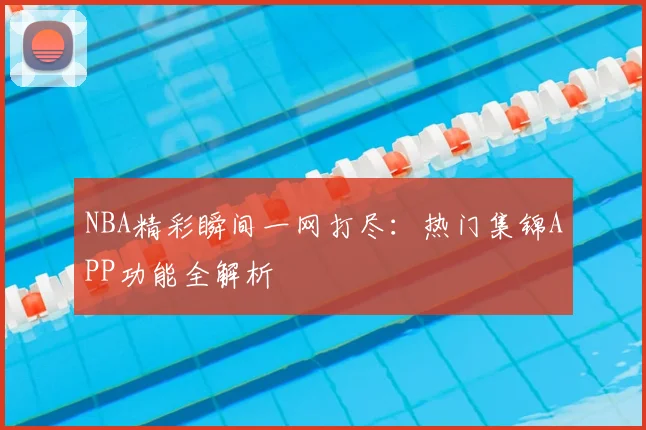 NBA精彩瞬间一网打尽：热门集锦APP功能全解析