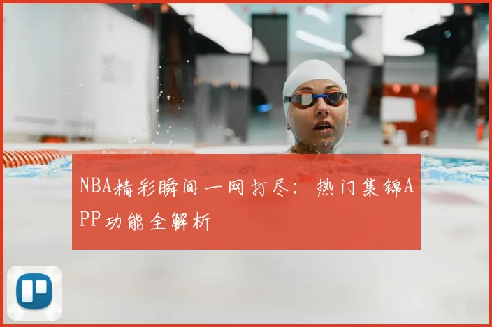 NBA精彩瞬间一网打尽：热门集锦APP功能全解析