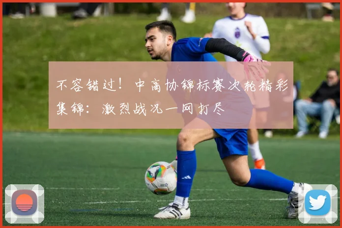 不容错过！中高协锦标赛次轮精彩集锦：激烈战况一网打尽
