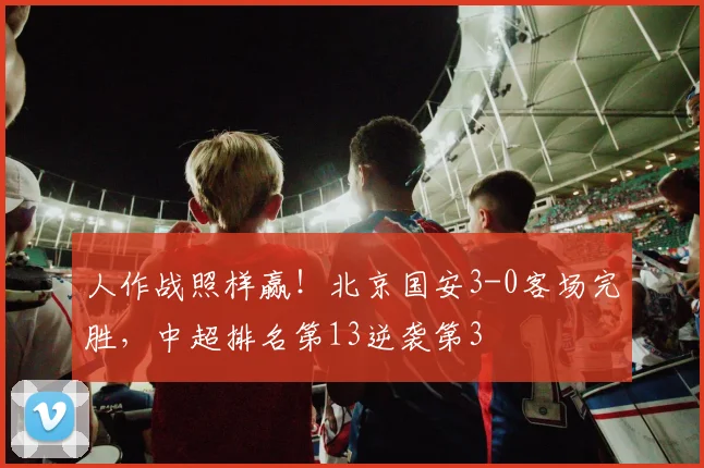 人作战照样赢！北京国安3-0客场完胜，中超排名第13逆袭第3