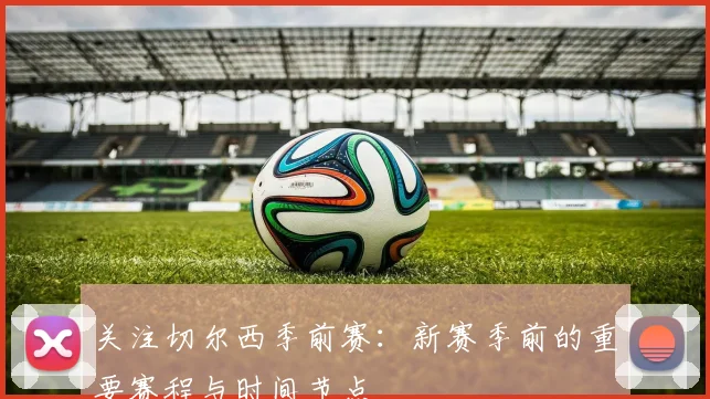 关注切尔西季前赛:新赛季前的重要赛程与时间节点