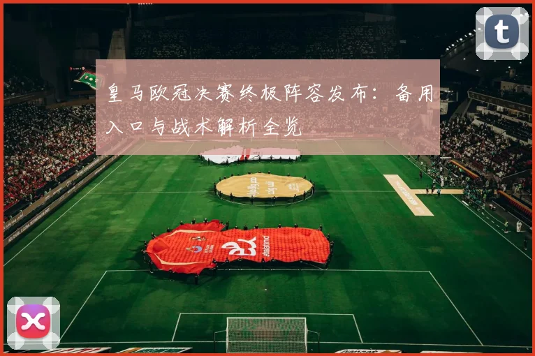 皇马欧冠决赛终极阵容发布：备用入口与战术解析全览