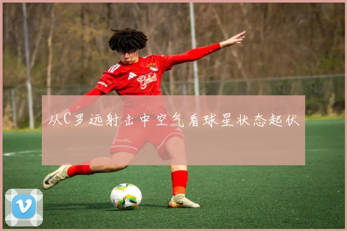 从C罗远射击中空气看球星状态起伏