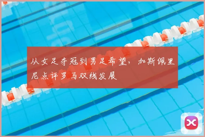 从女足夺冠到男足希望，加斯佩里尼点评罗马双线发展