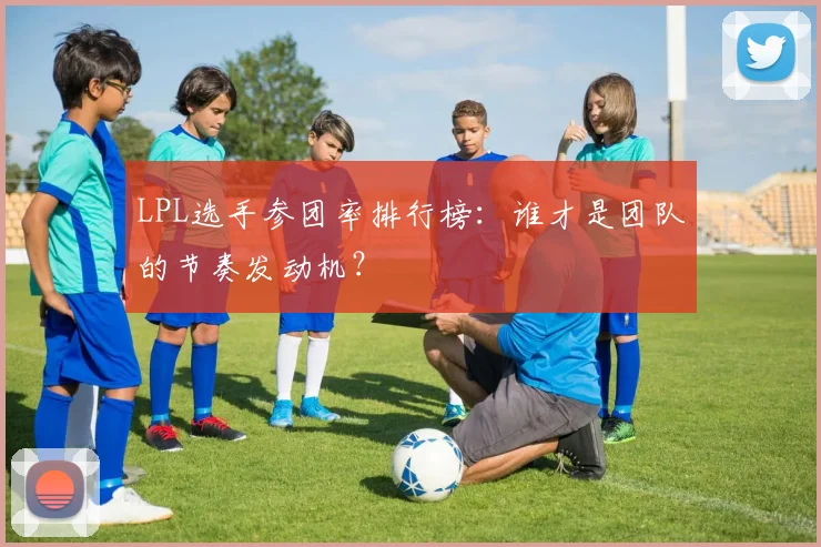 LPL选手参团率排行榜：谁才是团队的节奏发动机？